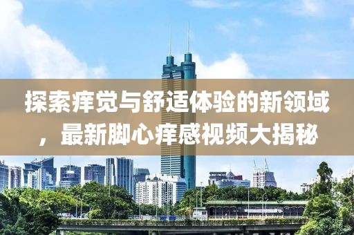 探索痒觉与舒适体验的新领域，最新脚心痒感视频大揭秘
