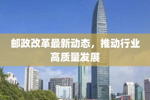 邮政改革最新动态，推动行业高质量发展