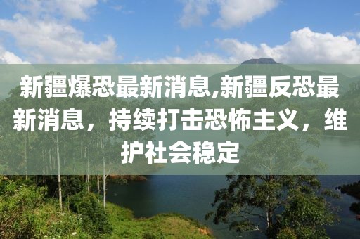 新疆爆恐最新消息,新疆反恐最新消息，持续打击恐怖主义，维护社会稳定
