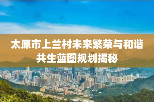 太原市上兰村未来繁荣与和谐共生蓝图规划揭秘