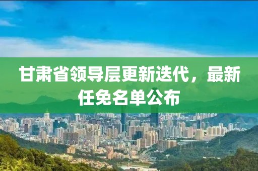 甘肃省领导层更新迭代，最新任免名单公布