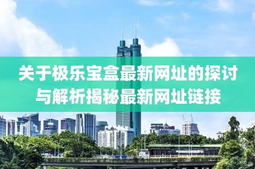 关于极乐宝盒最新网址的探讨与解析揭秘最新网址链接