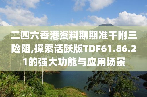 二四六香港资料期期准千附三险阻,探索活跃版TDF61.86.21的强大功能与应用场景