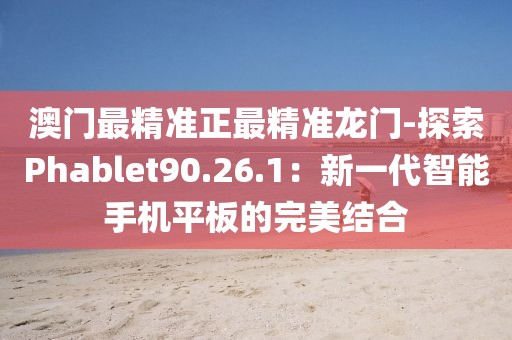 澳门最精准正最精准龙门-探索Phablet90.26.1：新一代智能手机平板的完美结合