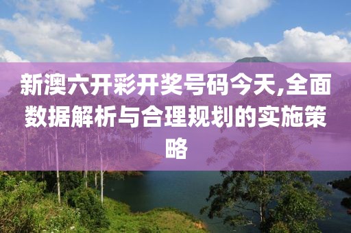 新澳六开彩开奖号码今天,全面数据解析与合理规划的实施策略