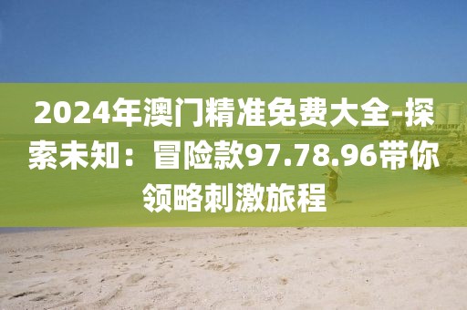2024年澳门精准免费大全-探索未知：冒险款97.78.96带你领略刺激旅程