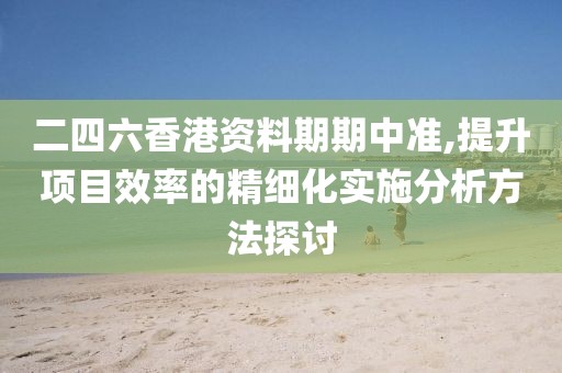 二四六香港资料期期中准,提升项目效率的精细化实施分析方法探讨