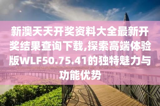 新澳天天开奖资料大全最新开奖结果查询下载,探索高端体验版WLF50.75.41的独特魅力与功能优势