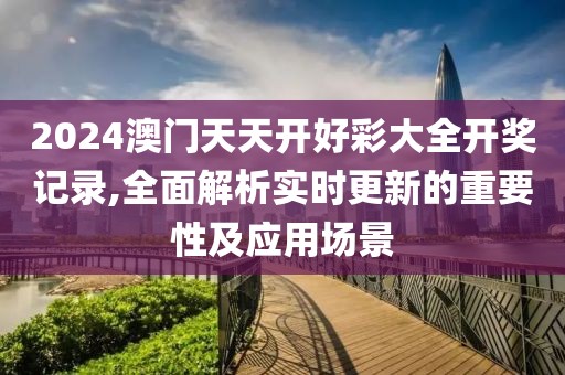 2024澳门天天开好彩大全开奖记录,全面解析实时更新的重要性及应用场景