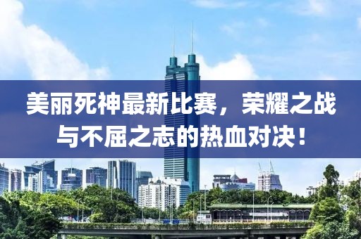 美丽死神最新比赛，荣耀之战与不屈之志的热血对决！
