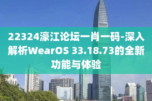 22324濠江论坛一肖一码-深入解析WearOS 33.18.73的全新功能与体验