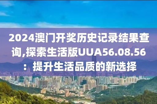 2024澳门开奖历史记录结果查询,探索生活版UUA56.08.56：提升生活品质的新选择