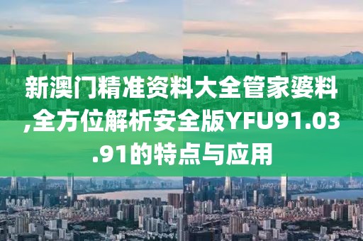 新澳门精准资料大全管家婆料,全方位解析安全版YFU91.03.91的特点与应用