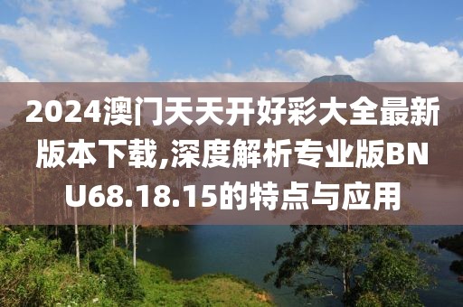 2024澳门天天开好彩大全最新版本下载,深度解析专业版BNU68.18.15的特点与应用
