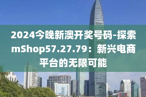 2024今晚新澳开奖号码-探索mShop57.27.79：新兴电商平台的无限可能