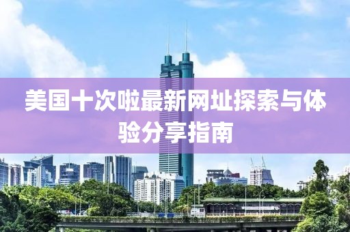 美国十次啦最新网址探索与体验分享指南
