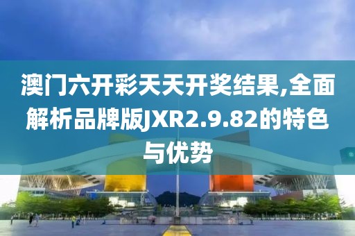 澳门六开彩天天开奖结果,全面解析品牌版JXR2.9.82的特色与优势