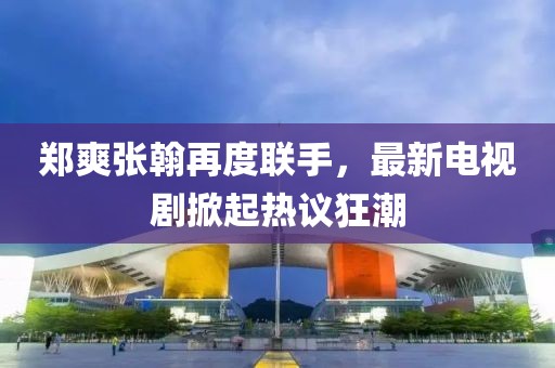 郑爽张翰再度联手，最新电视剧掀起热议狂潮
