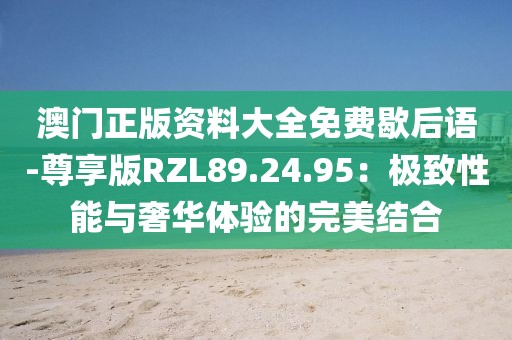 澳门正版资料大全免费歇后语-尊享版RZL89.24.95：极致性能与奢华体验的完美结合