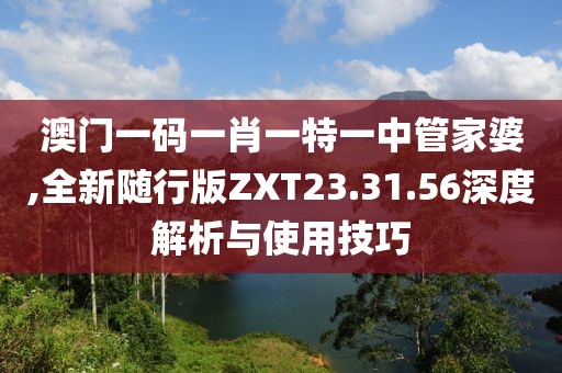 澳门一码一肖一特一中管家婆,全新随行版ZXT23.31.56深度解析与使用技巧
