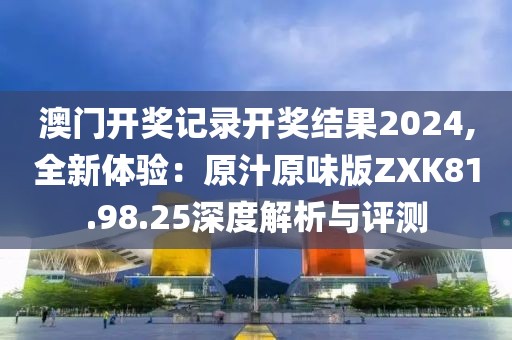 澳门开奖记录开奖结果2024,全新体验：原汁原味版ZXK81.98.25深度解析与评测