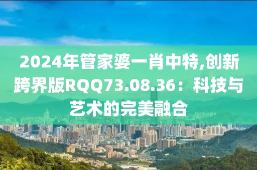 2024年管家婆一肖中特,创新跨界版RQQ73.08.36：科技与艺术的完美融合