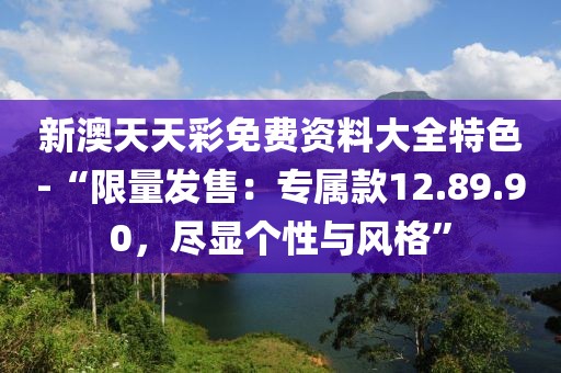 新澳天天彩免费资料大全特色-“限量发售：专属款12.89.90，尽显个性与风格”