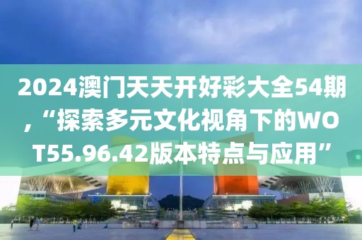 2024澳门天天开好彩大全54期,“探索多元文化视角下的WOT55.96.42版本特点与应用”