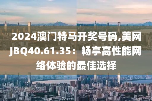 2024澳门特马开奖号码,美网JBQ40.61.35：畅享高性能网络体验的最佳选择