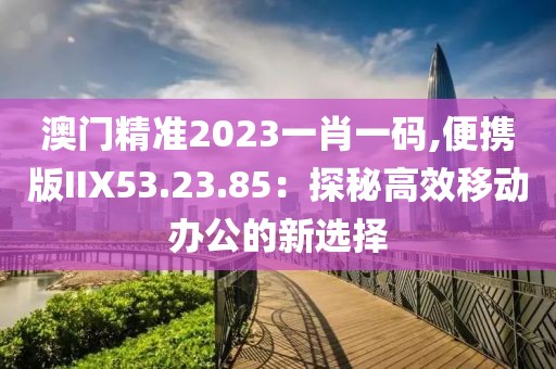 澳门精准2023一肖一码,便携版IIX53.23.85：探秘高效移动办公的新选择