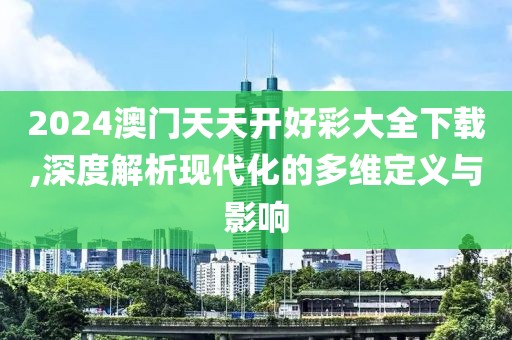 2024澳门天天开好彩大全下载,深度解析现代化的多维定义与影响