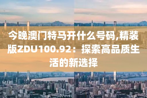 今晚澳门特马开什么号码,精装版ZDU100.92：探索高品质生活的新选择