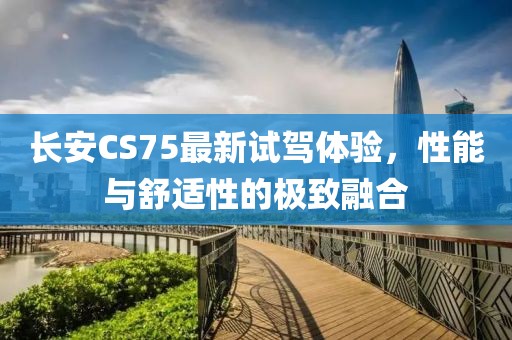 长安CS75最新试驾体验，性能与舒适性的极致融合