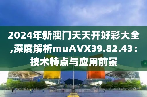 2024年新澳门天天开好彩大全,深度解析muAVX39.82.43：技术特点与应用前景