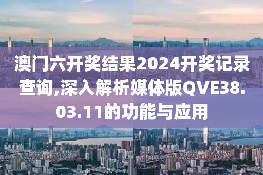 澳门六开奖结果2024开奖记录查询,深入解析媒体版QVE38.03.11的功能与应用
