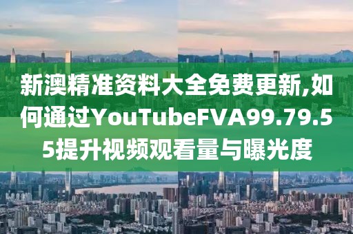 新澳精准资料大全免费更新,如何通过YouTubeFVA99.79.55提升视频观看量与曝光度