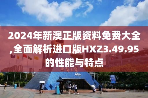 2024年新澳正版资料免费大全,全面解析进口版HXZ3.49.95的性能与特点