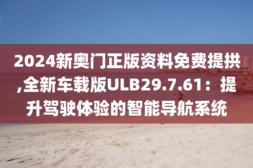 2024新奥门正版资料免费提拱,全新车载版ULB29.7.61：提升驾驶体验的智能导航系统