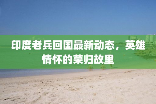 印度老兵回国最新动态，英雄情怀的荣归故里