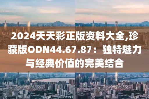 2024天天彩正版资料大全,珍藏版ODN44.67.87：独特魅力与经典价值的完美结合