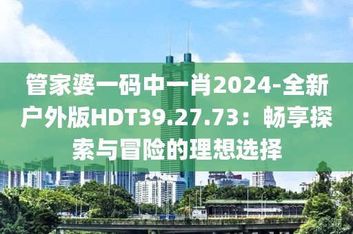 管家婆一码中一肖2024-全新户外版HDT39.27.73：畅享探索与冒险的理想选择
