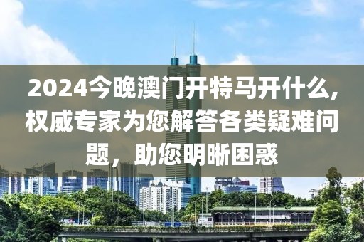 2024今晚澳门开特马开什么,权威专家为您解答各类疑难问题，助您明晰困惑