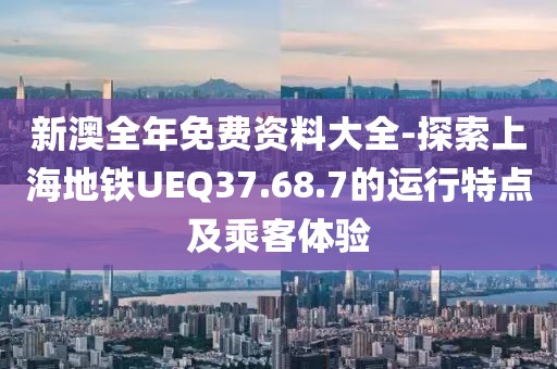 新澳全年免费资料大全-探索上海地铁UEQ37.68.7的运行特点及乘客体验