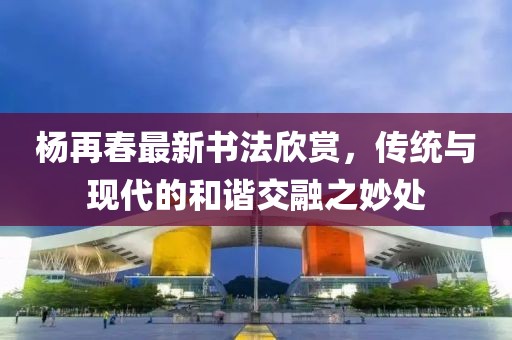 杨再春最新书法欣赏，传统与现代的和谐交融之妙处