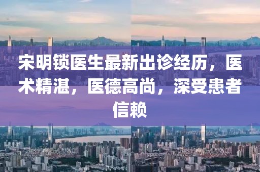 宋明锁医生最新出诊经历，医术精湛，医德高尚，深受患者信赖