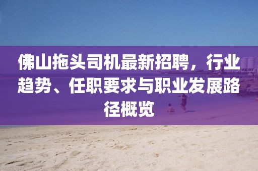 佛山拖头司机最新招聘，行业趋势、任职要求与职业发展路径概览