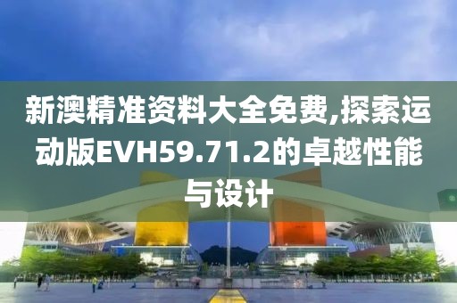 新澳精准资料大全免费,探索运动版EVH59.71.2的卓越性能与设计