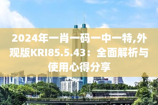 2024年一肖一码一中一特,外观版KRI85.5.43：全面解析与使用心得分享
