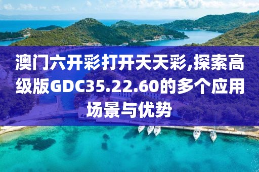 澳门六开彩打开天天彩,探索高级版GDC35.22.60的多个应用场景与优势