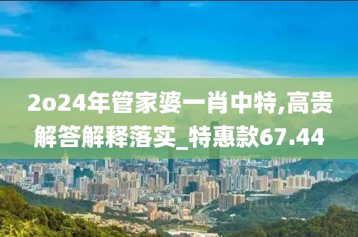 2o24年管家婆一肖中特,高贵解答解释落实_特惠款67.44